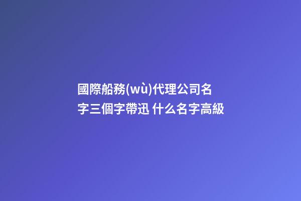 國際船務(wù)代理公司名字三個字帶迅 什么名字高級-第1張-公司起名-玄機(jī)派
